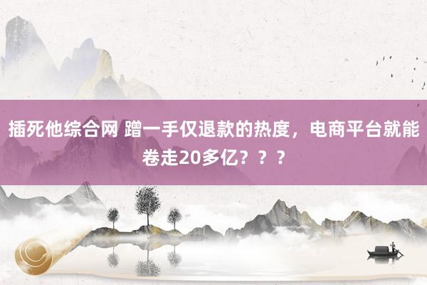 插死他综合网 蹭一手仅退款的热度，电商平台就能卷走20多亿？？？