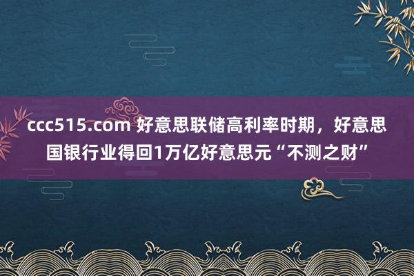 ccc515.com 好意思联储高利率时期，好意思国银行业得回1万亿好意思元“不测之财”