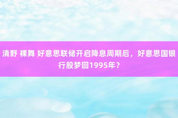 清野 裸舞 好意思联储开启降息周期后，好意思国银行股梦回1995年？