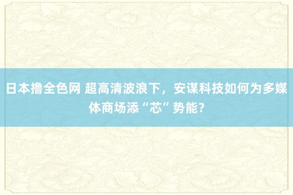 日本撸全色网 超高清波浪下，安谋科技如何为多媒体商场添“芯”势能？