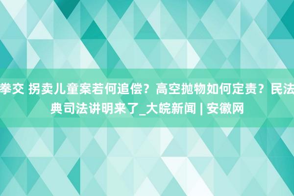 拳交 拐卖儿童案若何追偿？高空抛物如何定责？民法典司法讲明来了_大皖新闻 | 安徽网