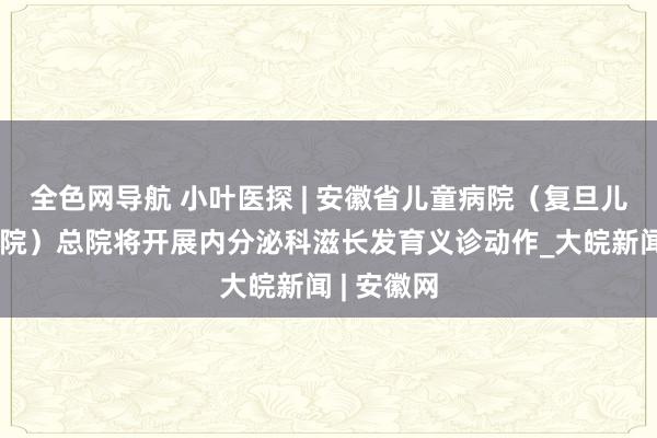 全色网导航 小叶医探 | 安徽省儿童病院（复旦儿科安徽病院）总院将开展内分泌科滋长发育义诊动作_大皖新闻 | 安徽网