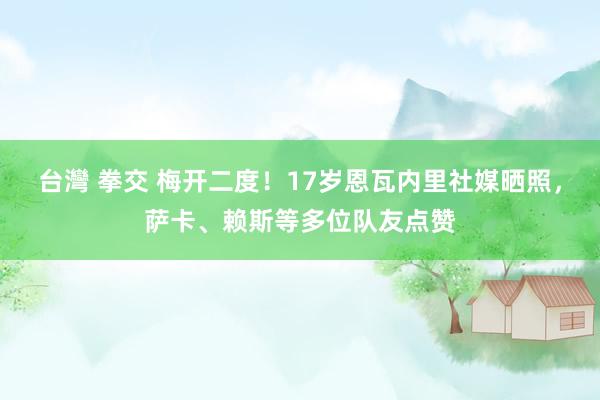 台灣 拳交 梅开二度！17岁恩瓦内里社媒晒照，萨卡、赖斯等多位队友点赞