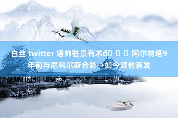 白丝 twitter 塔帅驻景有术😄阿尔特塔9年前与尼科尔斯合影→如今派他首发