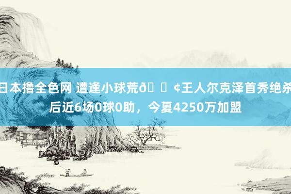 日本撸全色网 遭逢小球荒😢王人尔克泽首秀绝杀后近6场0球0助，今夏4250万加盟