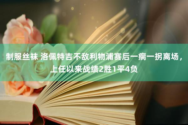 制服丝袜 洛佩特吉不敌利物浦赛后一瘸一拐离场，上任以来战绩2胜1平4负