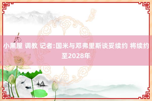 小黑屋 调教 记者:国米与邓弗里斯谈妥续约 将续约至2028年