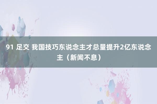 91 足交 我国技巧东说念主才总量提升2亿东说念主（新闻不息）