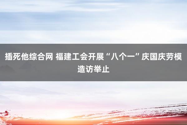 插死他综合网 福建工会开展“八个一”庆国庆劳模造访举止