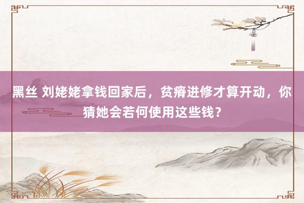 黑丝 刘姥姥拿钱回家后，贫瘠进修才算开动，你猜她会若何使用这些钱？