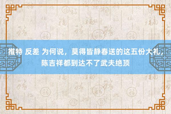 推特 反差 为何说，莫得皆静春送的这五份大礼，陈吉祥都到达不了武夫绝顶