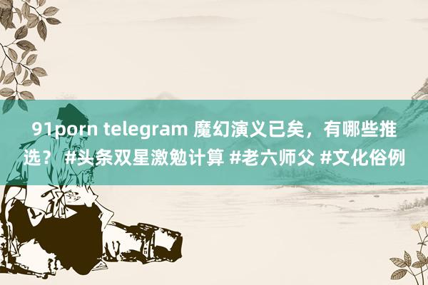 91porn telegram 魔幻演义已矣，有哪些推选？ #头条双星激勉计算 #老六师父 #文化俗例