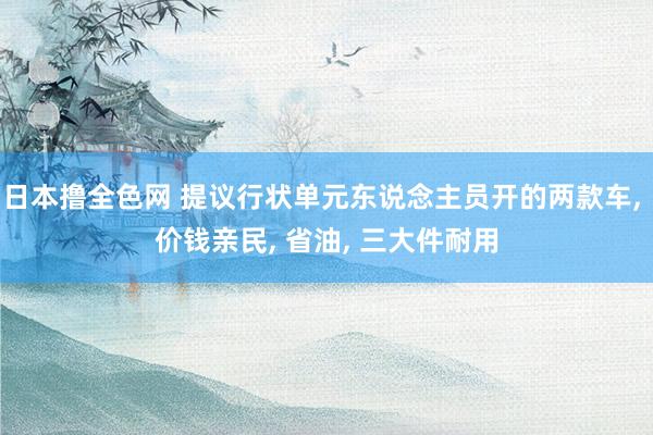 日本撸全色网 提议行状单元东说念主员开的两款车， 价钱亲民， 省油， 三大件耐用