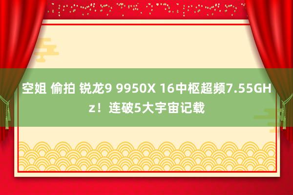 空姐 偷拍 锐龙9 9950X 16中枢超频7.55GHz！连破5大宇宙记载