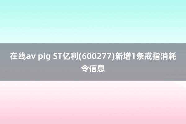 在线av pig ST亿利(600277)新增1条戒指消耗令信息