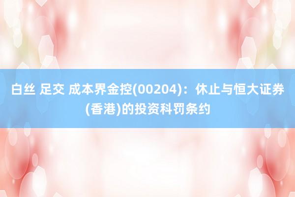 白丝 足交 成本界金控(00204)：休止与恒大证券(香港)的投资科罚条约