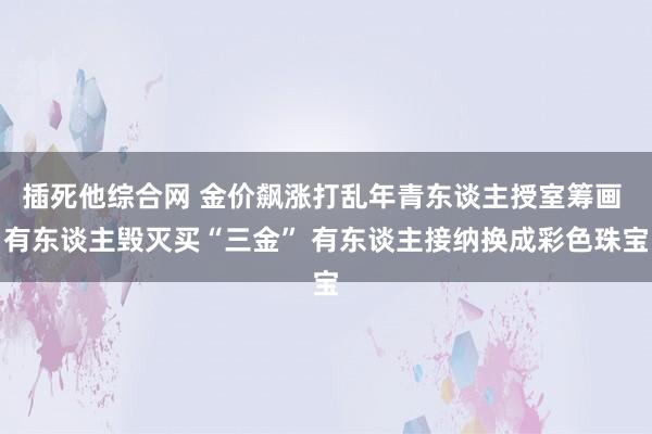 插死他综合网 金价飙涨打乱年青东谈主授室筹画 有东谈主毁灭买“三金” 有东谈主接纳换成彩色珠宝