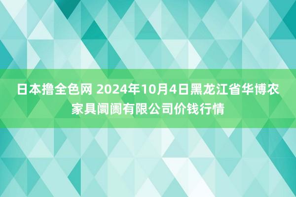 日本撸全色网 2024年10月4日黑龙江省华博农家具阛阓有限公司价钱行情