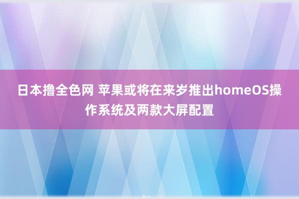 日本撸全色网 苹果或将在来岁推出homeOS操作系统及两款大屏配置