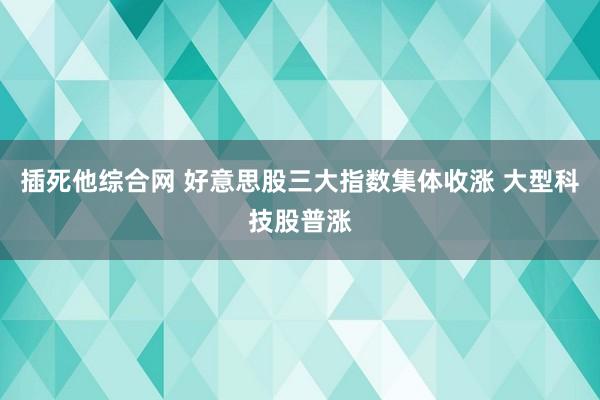 插死他综合网 好意思股三大指数集体收涨 大型科技股普涨