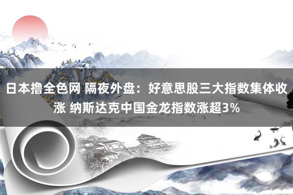 日本撸全色网 隔夜外盘：好意思股三大指数集体收涨 纳斯达克中国金龙指数涨超3%