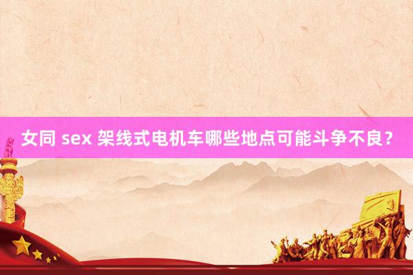 女同 sex 架线式电机车哪些地点可能斗争不良？