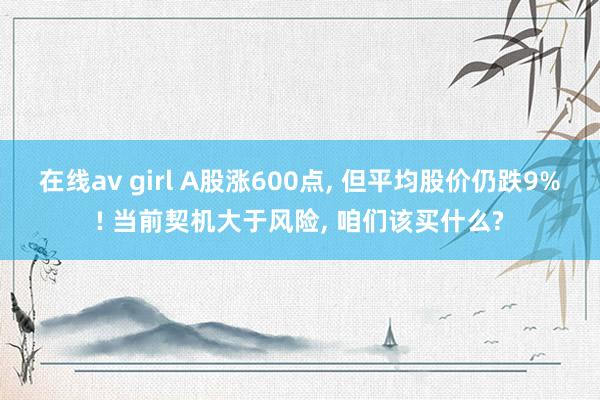 在线av girl A股涨600点， 但平均股价仍跌9%! 当前契机大于风险， 咱们该买什么?