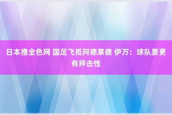 日本撸全色网 国足飞抵阿德莱德 伊万：球队要更有抨击性