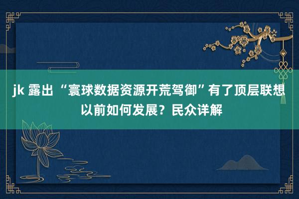 jk 露出 “寰球数据资源开荒驾御”有了顶层联想 以前如何发展？民众详解