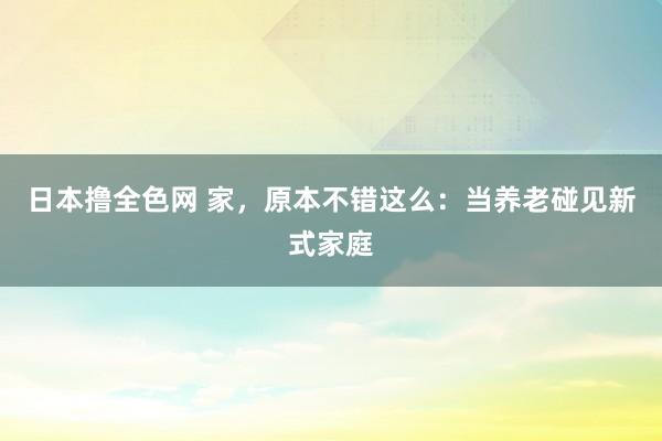 日本撸全色网 家，原本不错这么：当养老碰见新式家庭