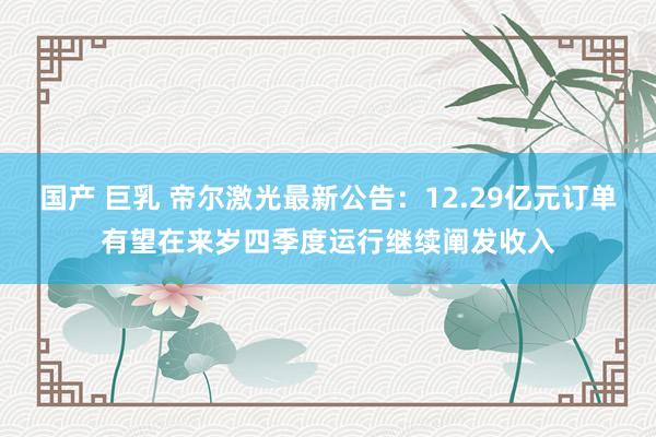 国产 巨乳 帝尔激光最新公告：12.29亿元订单有望在来岁四季度运行继续阐发收入