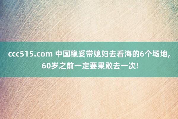 ccc515.com 中国稳妥带媳妇去看海的6个场地， 60岁之前一定要果敢去一次!