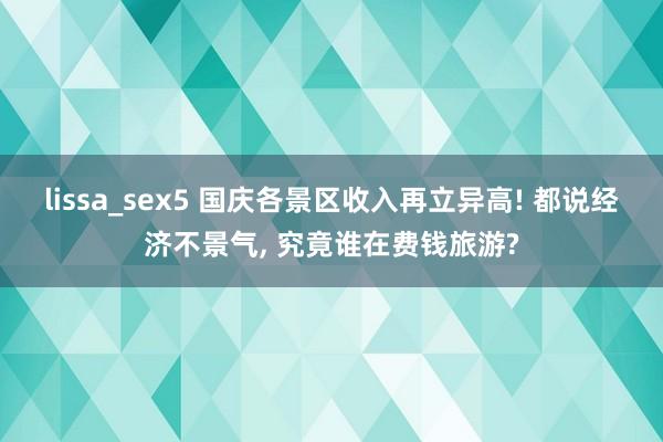 lissa_sex5 国庆各景区收入再立异高! 都说经济不景气， 究竟谁在费钱旅游?