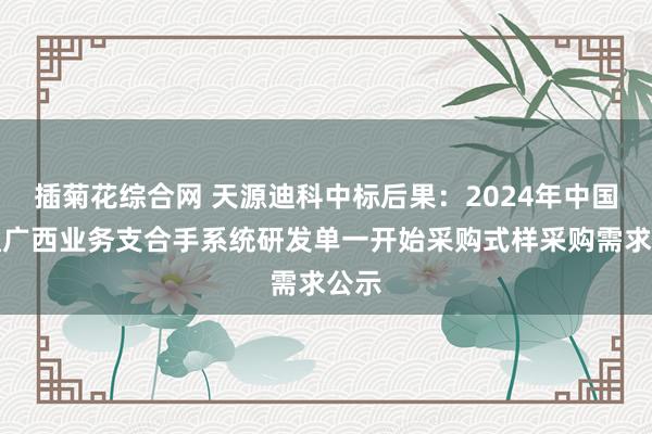 插菊花综合网 天源迪科中标后果：2024年中国联通广西业务支合手系统研发单一开始采购式样采购需求公示