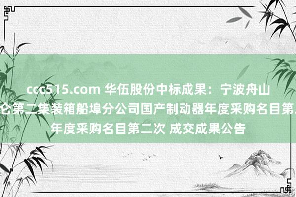 ccc515.com 华伍股份中标成果：宁波舟山港股份有限公司北仑第二集装箱船埠分公司国产制动器年度采购名目第二次 成交成果公告