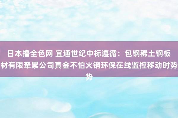 日本撸全色网 宜通世纪中标遵循：包钢稀土钢板材有限牵累公司真金不怕火钢环保在线监控移动时势