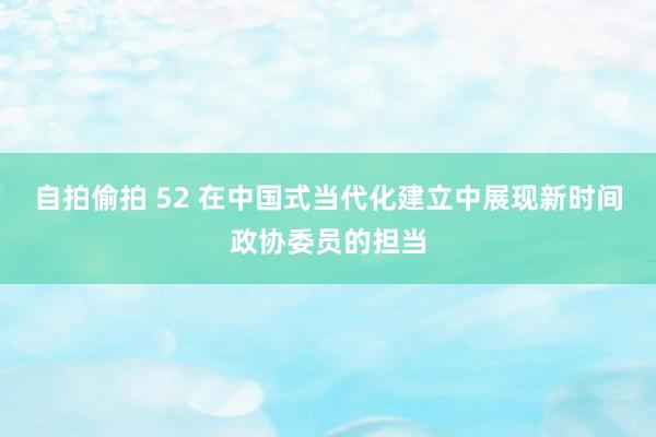 自拍偷拍 52 在中国式当代化建立中展现新时间政协委员的担当