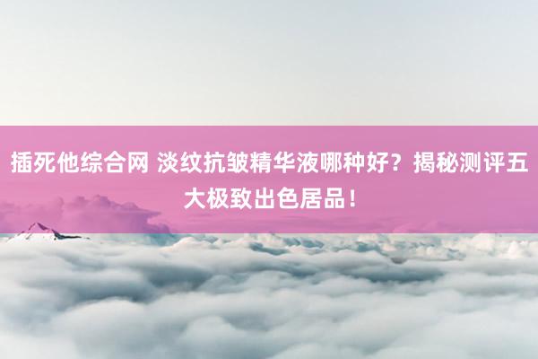 插死他综合网 淡纹抗皱精华液哪种好？揭秘测评五大极致出色居品！