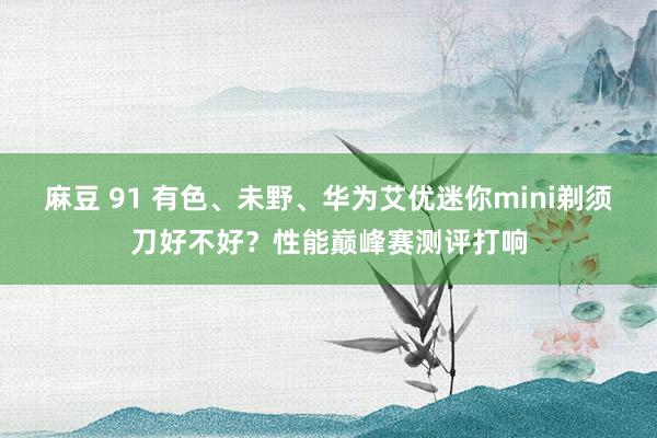 麻豆 91 有色、未野、华为艾优迷你mini剃须刀好不好？性能巅峰赛测评打响