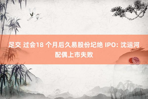 足交 过会18 个月后久易股份圮绝 IPO: 沈运河配偶上市失败