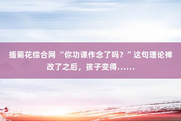 插菊花综合网 “你功课作念了吗？”这句理论禅改了之后，孩子变得……