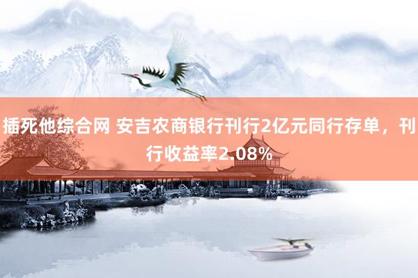 插死他综合网 安吉农商银行刊行2亿元同行存单，刊行收益率2.08%