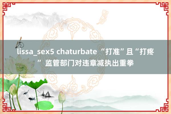 lissa_sex5 chaturbate “打准”且“打疼” 监管部门对违章减执出重拳