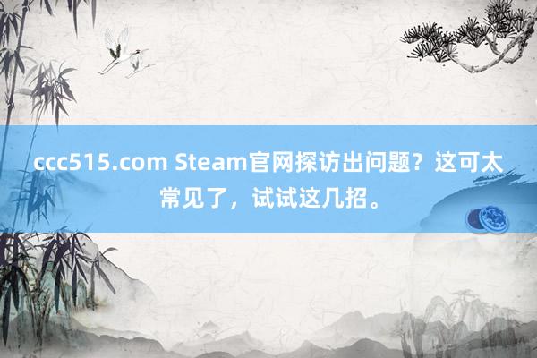 ccc515.com Steam官网探访出问题？这可太常见了，试试这几招。