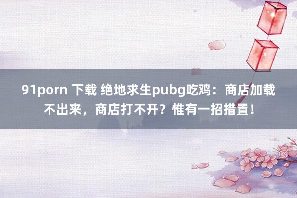 91porn 下载 绝地求生pubg吃鸡：商店加载不出来，商店打不开？惟有一招措置！