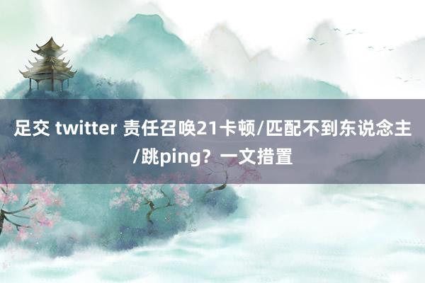 足交 twitter 责任召唤21卡顿/匹配不到东说念主/跳ping？一文措置