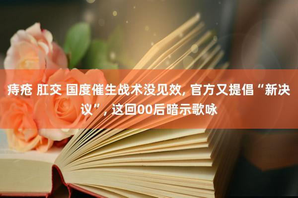 痔疮 肛交 国度催生战术没见效， 官方又提倡“新决议”， 这回00后暗示歌咏