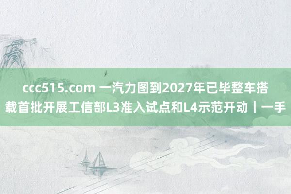 ccc515.com 一汽力图到2027年已毕整车搭载首批开展工信部L3准入试点和L4示范开动丨一手