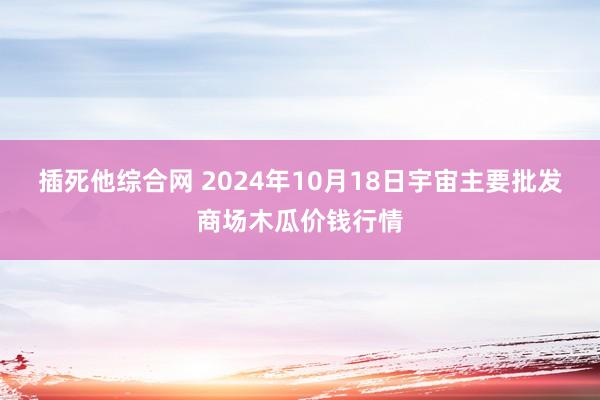 插死他综合网 2024年10月18日宇宙主要批发商场木瓜价钱行情