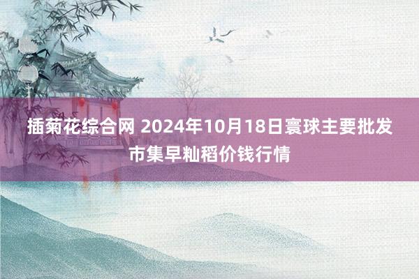 插菊花综合网 2024年10月18日寰球主要批发市集早籼稻价钱行情